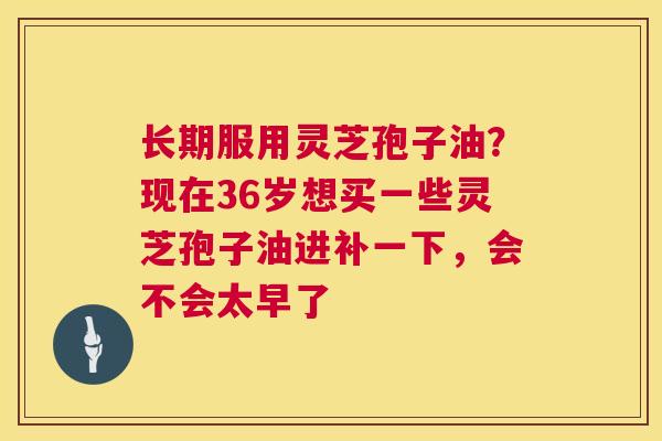 长期服用灵芝孢子油?现在36岁想买一些灵芝孢子油进补一下,会不会太早了 长期服用灵芝孢子油?现在36岁想买一些灵芝孢子油进补一下,会不会太早了