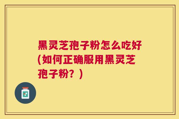 黑灵芝孢子粉怎么吃好(如何正确服用黑灵芝孢子粉？)