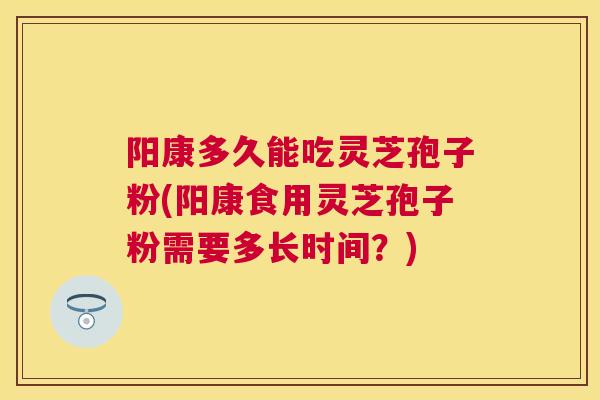 阳康多久能吃灵芝孢子粉(阳康食用灵芝孢子粉需要多长时间？)