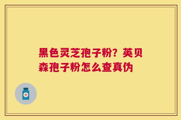 黑色灵芝孢子粉?英贝森孢子粉怎么查真伪 黑色灵芝孢子粉?英贝森孢子粉怎么查真伪