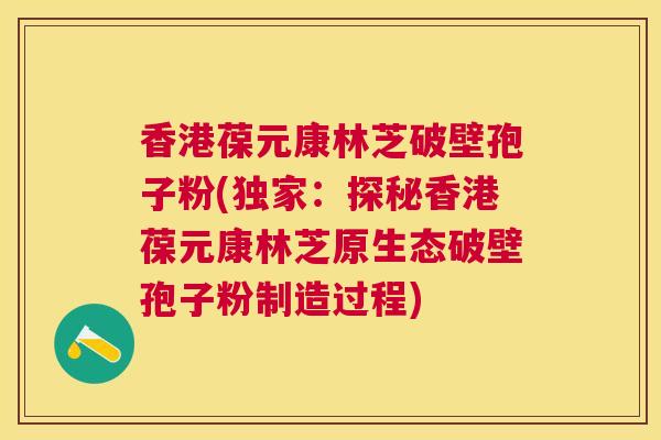 香港葆元康林芝破壁孢子粉(独家：探秘香港葆元康林芝原生态破壁孢子粉制造过程)
