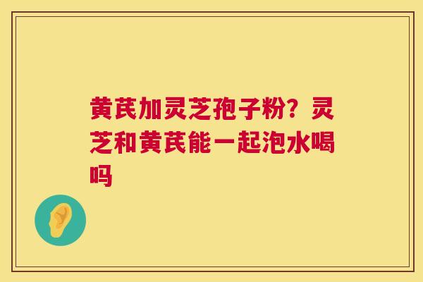 黄芪加灵芝孢子粉?灵芝和黄芪能一起泡水喝吗 黄芪加灵芝孢子粉?灵芝和黄芪能一起泡水喝吗