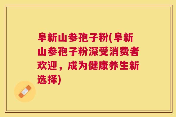 阜新山参孢子粉(阜新山参孢子粉深受消费者欢迎，成为健康养生新选择)