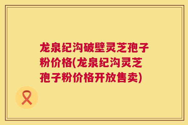 龙泉纪沟破壁灵芝孢子粉价格(龙泉纪沟灵芝孢子粉价格开放售卖)