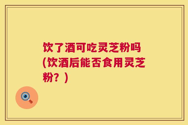 饮了酒可吃灵芝粉吗 (饮酒后能否食用灵芝粉?) 饮了酒可吃灵芝粉吗 (饮酒后能否食用灵芝粉?)