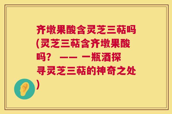 齐墩果酸含灵芝三萜吗(灵芝三萜含齐墩果酸吗? —— 一瓶酒探寻灵芝三萜的神奇之处) 齐墩果酸含灵芝三萜吗(灵芝三萜含齐墩果酸吗? —— 一瓶酒探寻灵芝三萜的神奇之处)