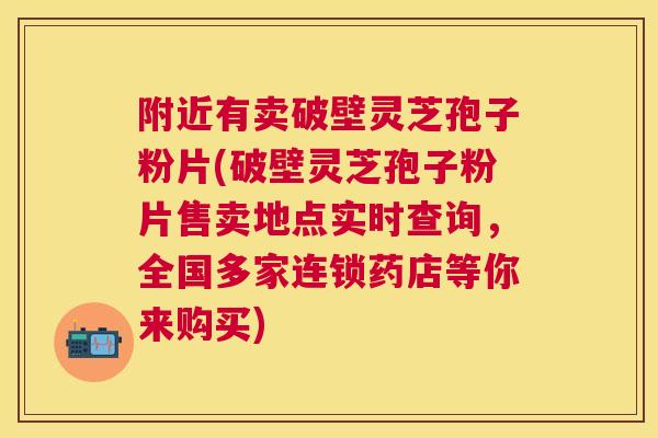 附近有卖破壁灵芝孢子粉片(破壁灵芝孢子粉片售卖地点实时查询,全国多家连锁药店等你来购买) 附近有卖破壁灵芝孢子粉片(破壁灵芝孢子粉片售卖地点实时查询,全国多家连锁药店等你来购买)