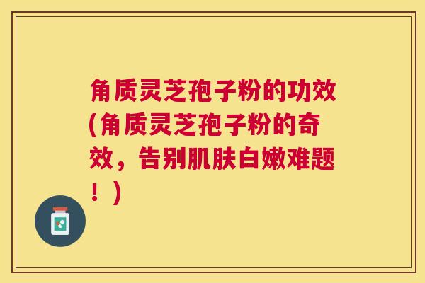 角质灵芝孢子粉的功效(角质灵芝孢子粉的奇效,告别白嫩难题!) 角质灵芝孢子粉的功效(角质灵芝孢子粉的奇效,告别白嫩难题!)