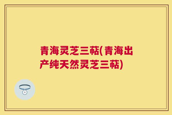 青海灵芝三萜(青海出产纯天然灵芝三萜) 青海灵芝三萜(青海出产纯天然灵芝三萜)