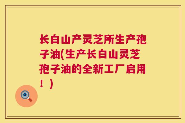 长白山产灵芝所生产孢子油(生产长白山灵芝孢子油的全新工厂启用!) 长白山产灵芝所生产孢子油(生产长白山灵芝孢子油的全新工厂启用!)
