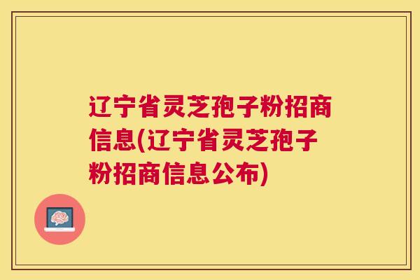 辽宁省灵芝孢子粉招商信息(辽宁省灵芝孢子粉招商信息公布)