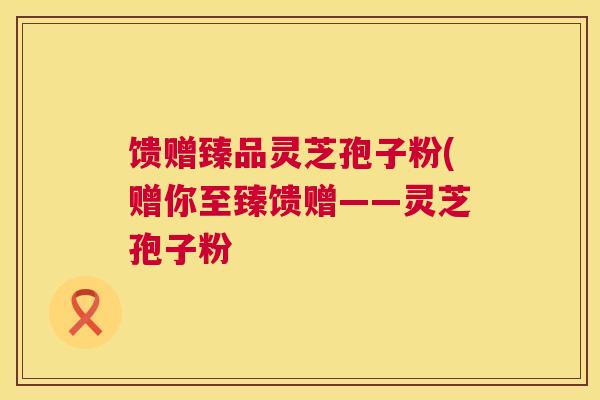 馈赠臻品灵芝孢子粉(赠你至臻馈赠——灵芝孢子粉 馈赠臻品灵芝孢子粉(赠你至臻馈赠——灵芝孢子粉