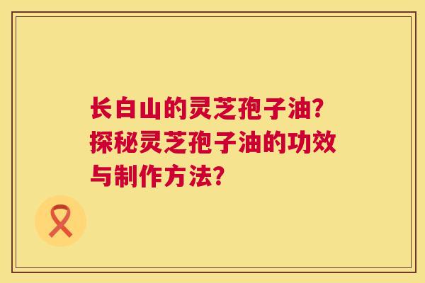长白山的灵芝孢子油?探秘灵芝孢子油的功效与制作方法? 长白山的灵芝孢子油?探秘灵芝孢子油的功效与制作方法?