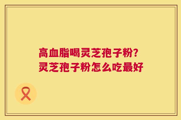 高喝灵芝孢子粉?灵芝孢子粉怎么吃好 高喝灵芝孢子粉?灵芝孢子粉怎么吃好