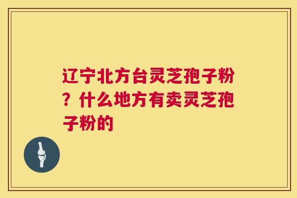 辽宁北方台灵芝孢子粉？什么地方有卖灵芝孢子粉的
