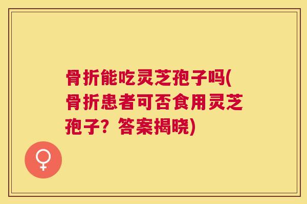 骨折能吃灵芝孢子吗(骨折患者可否食用灵芝孢子？答案揭晓)