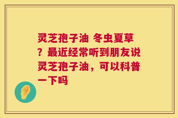 灵芝孢子油 冬虫夏草?近经常听到朋友说灵芝孢子油,可以科普一下吗 灵芝孢子油 冬虫夏草?近经常听到朋友说灵芝孢子油,可以科普一下吗