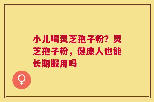 小儿喝灵芝孢子粉?灵芝孢子粉,健康人也能长期服用吗 小儿喝灵芝孢子粉?灵芝孢子粉,健康人也能长期服用吗