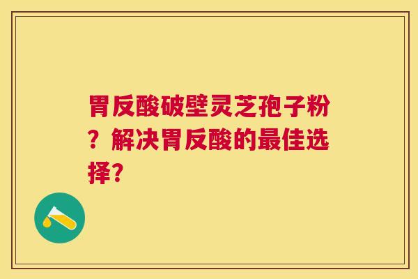 胃反酸破壁灵芝孢子粉?解决胃反酸的佳选择? 胃反酸破壁灵芝孢子粉?解决胃反酸的佳选择?