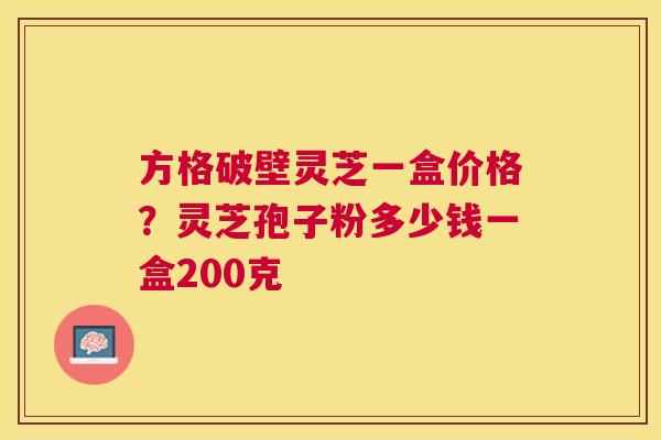 方格破壁灵芝一盒价格？灵芝孢子粉多少钱一盒200克