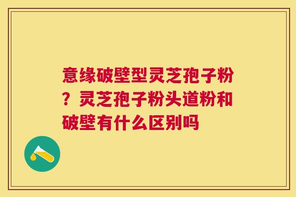 意缘破壁型灵芝孢子粉？灵芝孢子粉头道粉和破壁有什么区别吗