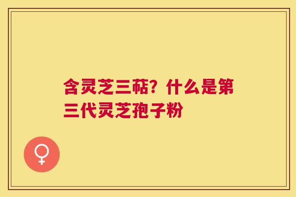 含灵芝三萜？什么是第三代灵芝孢子粉