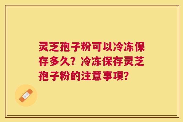 灵芝孢子粉可以冷冻保存多久?冷冻保存灵芝孢子粉的注意事项? 灵芝孢子粉可以冷冻保存多久?冷冻保存灵芝孢子粉的注意事项?