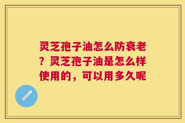 灵芝孢子油怎么防?灵芝孢子油是怎么样使用的,可以用多久呢 灵芝孢子油怎么防?灵芝孢子油是怎么样使用的,可以用多久呢