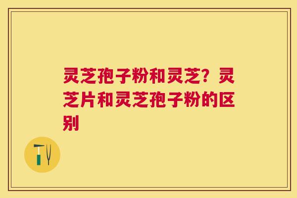 灵芝孢子粉和灵芝？灵芝片和灵芝孢子粉的区别
