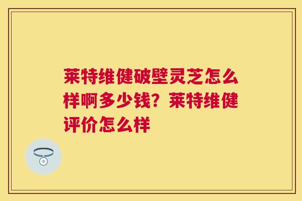莱特维健破壁灵芝怎么样啊多少钱？莱特维健评价怎么样