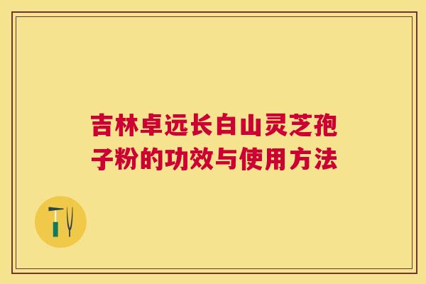 吉林卓远长白山灵芝孢子粉的功效与使用方法