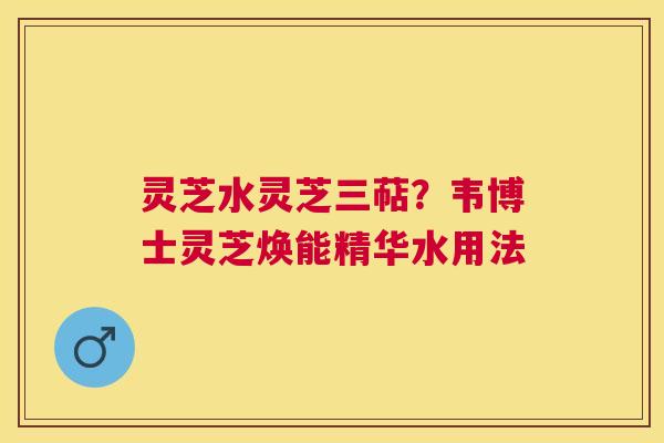灵芝水灵芝三萜？韦博士灵芝焕能精华水用法