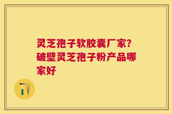 灵芝孢子软胶囊厂家？破壁灵芝孢子粉产品哪家好