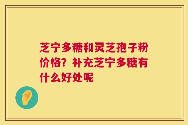 芝宁多糖和灵芝孢子粉价格？补充芝宁多糖有什么好处呢