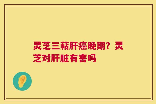 灵芝三萜晚期?灵芝对有害吗 灵芝三萜晚期?灵芝对有害吗