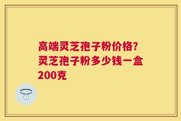 高端灵芝孢子粉价格？灵芝孢子粉多少钱一盒200克