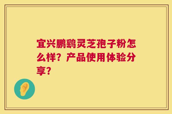 宜兴鹏鹞灵芝孢子粉怎么样?产品使用体验分享? 宜兴鹏鹞灵芝孢子粉怎么样?产品使用体验分享?