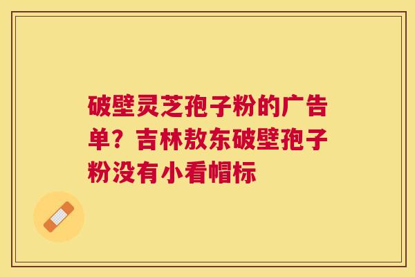 破壁灵芝孢子粉的广告单?吉林敖东破壁孢子粉没有小看帽标 破壁灵芝孢子粉的广告单?吉林敖东破壁孢子粉没有小看帽标