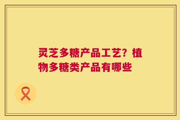 灵芝多糖产品工艺？植物多糖类产品有哪些