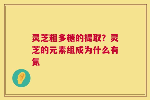 灵芝粗多糖的提取？灵芝的元素组成为什么有氮