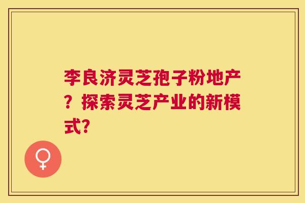 李良济灵芝孢子粉地产?探索灵芝产业的新模式? 李良济灵芝孢子粉地产?探索灵芝产业的新模式?
