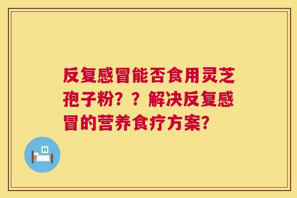 反复能否食用灵芝孢子粉??解决反复的营养食疗方案? 反复能否食用灵芝孢子粉??解决反复的营养食疗方案?