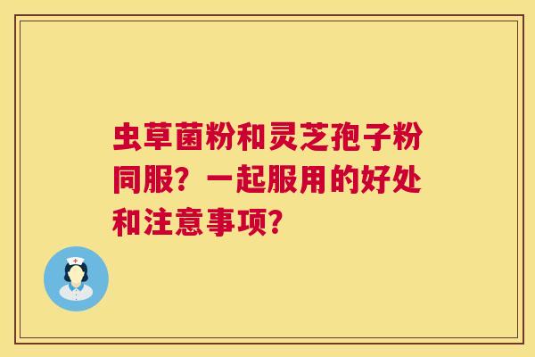 虫草菌粉和灵芝孢子粉同服?一起服用的好处和注意事项? 虫草菌粉和灵芝孢子粉同服?一起服用的好处和注意事项?