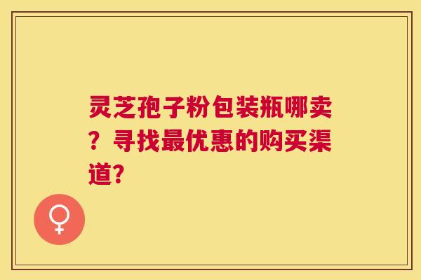 灵芝孢子粉包装瓶哪卖?寻找优惠的购买渠道? 灵芝孢子粉包装瓶哪卖?寻找优惠的购买渠道?