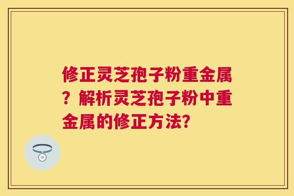 修正灵芝孢子粉重金属？解析灵芝孢子粉中重金属的修正方法？