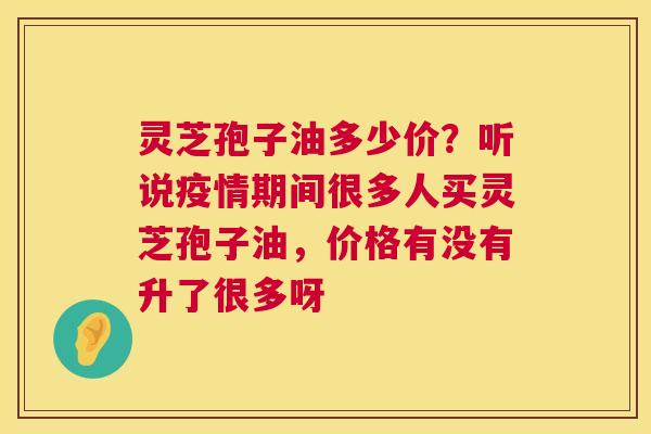 灵芝孢子油多少价?听说疫情期间很多人买灵芝孢子油,价格有没有升了很多呀 灵芝孢子油多少价?听说疫情期间很多人买灵芝孢子油,价格有没有升了很多呀