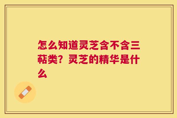怎么知道灵芝含不含三萜类？灵芝的精华是什么