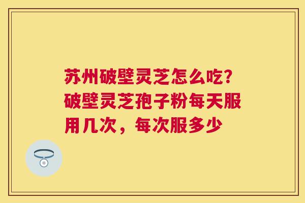 苏州破壁灵芝怎么吃?破壁灵芝孢子粉每天服用几次,每次服多少 苏州破壁灵芝怎么吃?破壁灵芝孢子粉每天服用几次,每次服多少