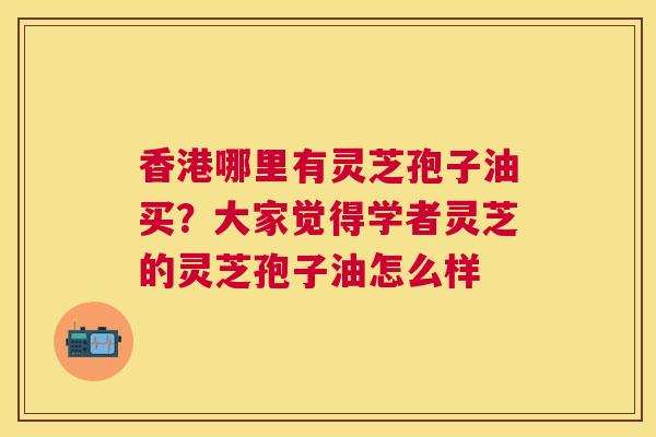 香港哪里有灵芝孢子油买？大家觉得学者灵芝的灵芝孢子油怎么样