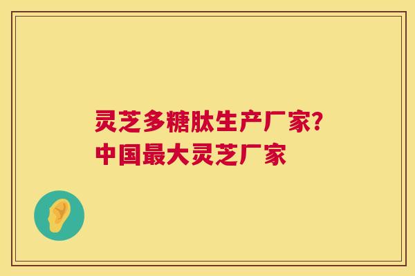 灵芝多糖肽生产厂家?中国大灵芝厂家 灵芝多糖肽生产厂家?中国大灵芝厂家